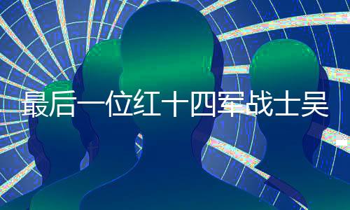最后一位红十四军战士吴九成逝世，一代英雄陨落