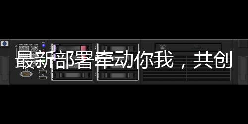 最新部署牵动你我，共创未来美好生活