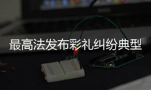 最高法发布彩礼纠纷典型案例，深度解读法律在处理彩礼纷争中的应用