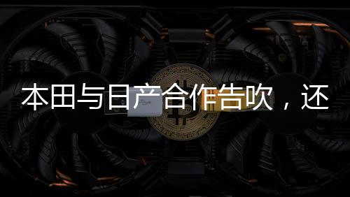 本田与日产合作告吹，还有谁能救日产？业界聚焦未来的竞争格局与新希望之火