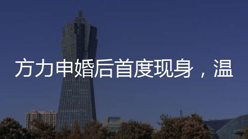 方力申婚后首度现身，温馨家庭生活的幸福见证者