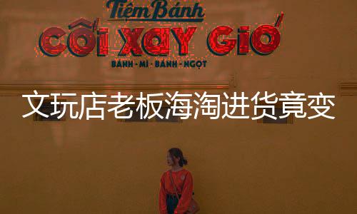 文玩店老板海淘进货竟变走私，揭开跨境走私的隐秘面纱