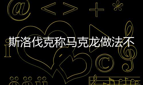 斯洛伐克称马克龙做法不利欧盟团结，一场关于欧盟内部团结的争议