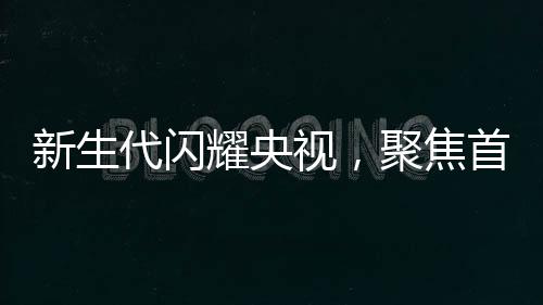 新生代闪耀央视，聚焦首批00后主播