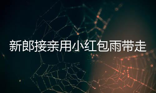 新郎接亲用小红包雨带走新娘，传统婚礼创意满满