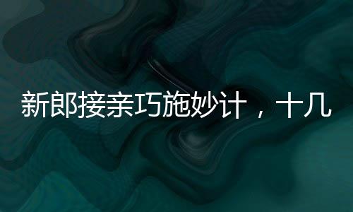 新郎接亲巧施妙计，十几个小红包成功带走新娘