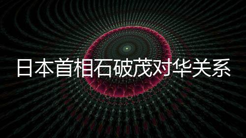 日本首相石破茂对华关系表态，中日关系的未来展望与挑战