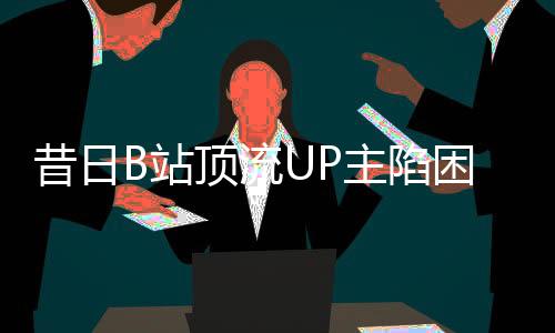 昔日B站顶流UP主陷困境，负债数百万，未来何去何从？