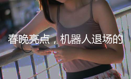 春晚亮点，机器人退场的幽默瞬间