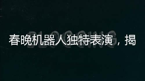 春晚机器人独特表演，揭秘手绢如何神奇旋转的奥秘