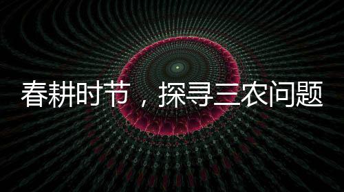 春耕时节，探寻三农问题——三问春耕纪实