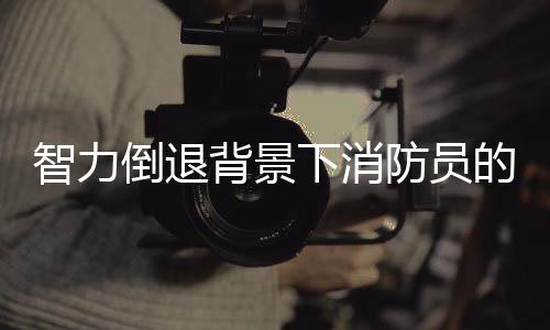 智力倒退背景下消防员的现状研究，反思与挑战
