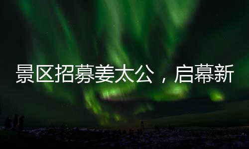 景区招募姜太公，启幕新文旅盛宴，开启百家英雄之旅！标题推荐，百名姜太公集结景区，掀起新一波文化体验热潮