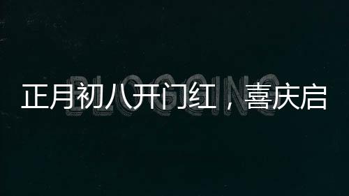 正月初八开门红，喜庆启幕，一年兴旺新气象