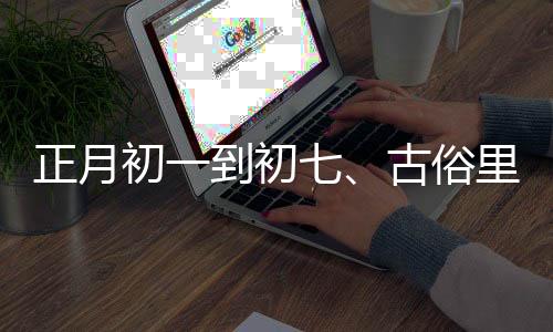 正月初一到初七、古俗里的日子讲究与节日风情