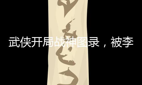 武侠开局战神图录，被李寒衣逆推