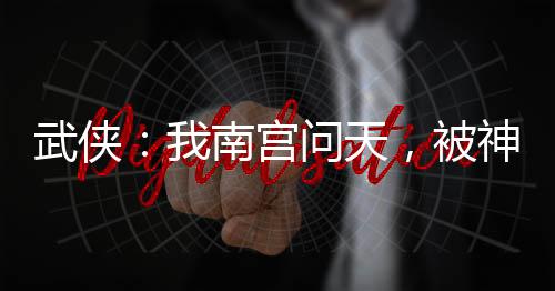 武侠：我南宫问天，被神兵榜曝光