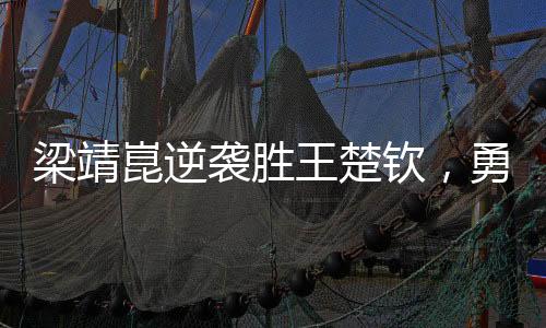 梁靖崑逆袭胜王楚钦，勇夺男单决赛席位——一场激烈的乒乓盛宴