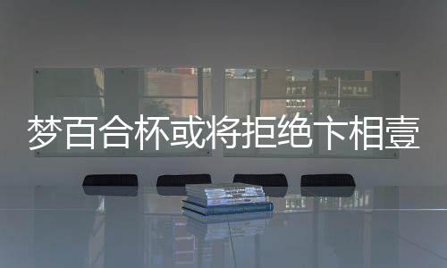 梦百合杯或将拒绝卞相壹参赛，引发业界热议
