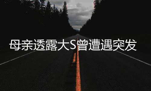 母亲透露大S曾遭遇突发性呼吸困难，关注健康引人忧