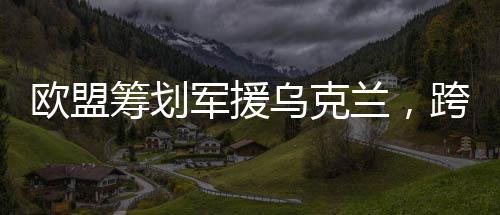 欧盟筹划军援乌克兰，跨国合作应对挑战