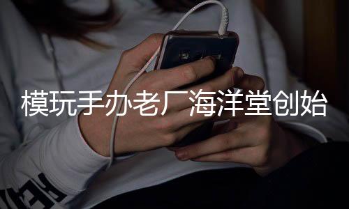 模玩手办老厂海洋堂创始人宮脇修去世 享年96岁