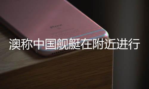 澳称中国舰艇在附近进行实弹演习，军事透明与地区稳定的双重考量