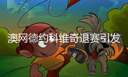 澳网德约科维奇退赛引发广泛热议