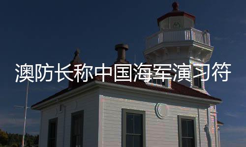 澳防长称中国海军演习符合国际标准，国际军事透明与合作的积极信号