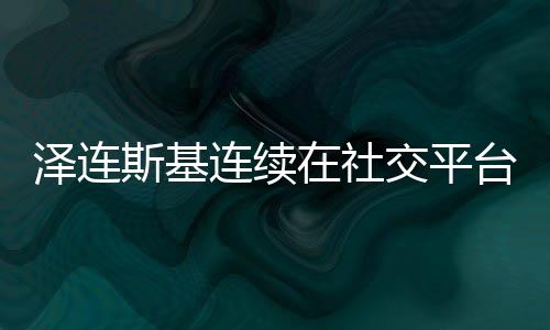 泽连斯基连续在社交平台发表37个感谢言辞——汇聚众志成城的力量