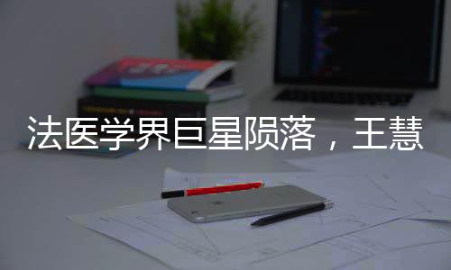 法医学界巨星陨落，王慧君病逝，永恒贡献永载史册