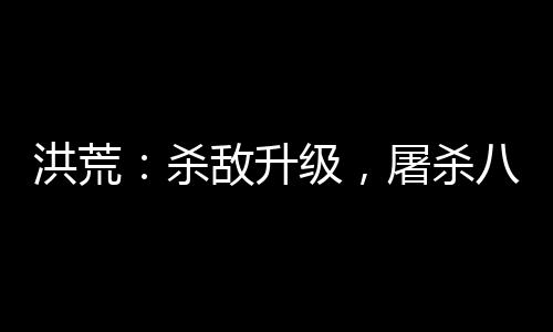 洪荒：杀敌升级，屠杀八亿血神子