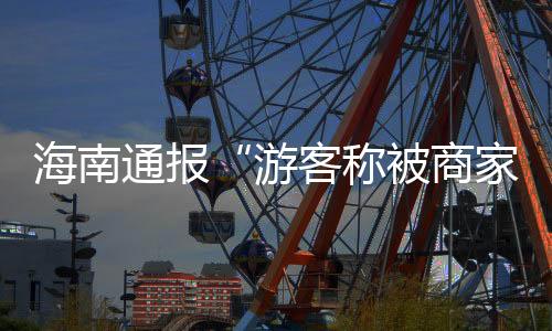 海南通报“游客称被商家欺诈推销2000元游艇套餐”：将深入调查
