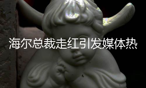 海尔总裁走红引发媒体热议，现场被围无法脱身——一窥海尔发展新动向