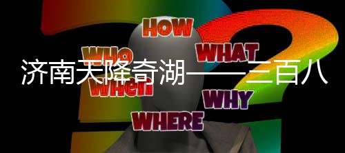 济南天降奇湖——三百八十七个大明湖雨后绽放
