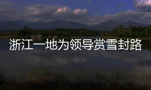 浙江一地为领导赏雪封路引发关注，官方作出回应