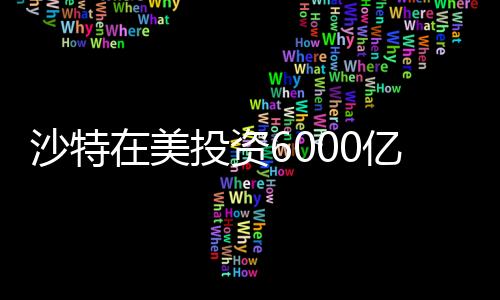 沙特在美投资6000亿，中东财阀的新时代战略布局
