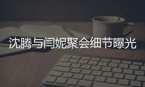 沈腾与闫妮聚会细节曝光，揭秘关晓彤神秘饮品之旅