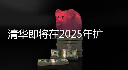 清华即将在2025年扩招本科生，机遇与挑战并重的教育里程碑事件