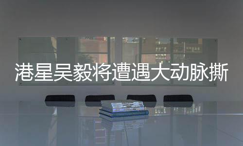 港星吴毅将遭遇大动脉撕裂险情，健康问题备受关注