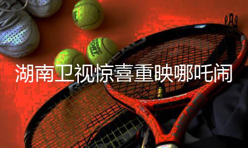 湖南卫视惊喜重映哪吒闹海，经典动画重燃观众激情