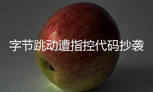 字节跳动遭指控代码抄袭，业界掀起波澜