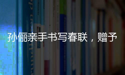 孙俪亲手书写春联，赠予曹可凡传递文化温暖