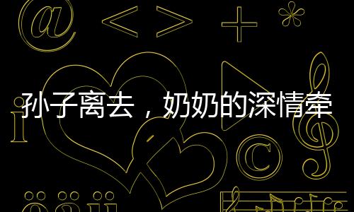 孙子离去，奶奶的深情牵绊，离别的泪水与餐桌前的温情