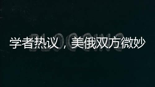 学者热议，美俄双方微妙博弈，泽连斯基下台传言引关注