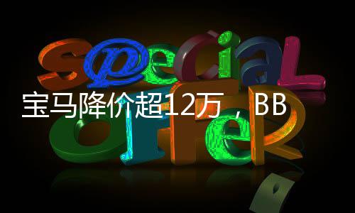 宝马降价超12万，BBA准备反攻——豪华车市新篇章