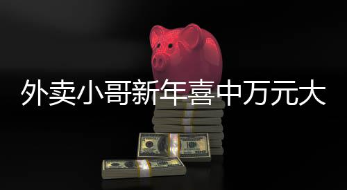 外卖小哥新年喜中万元大奖，缔造励志传奇