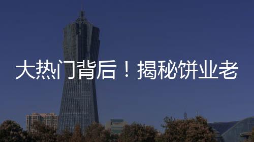 大热门背后！揭秘饼业老板因跳投走红之路