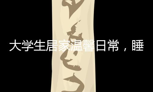 大学生居家温馨日常，睡懒觉与床头饭桌的亲子情