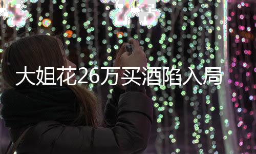 大姐花26万买酒陷入局中局，消费警示引发深思